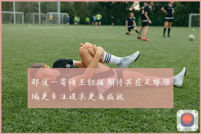 邵佳一寄语王钰栋期待其在足球领域更专注追求更高成就