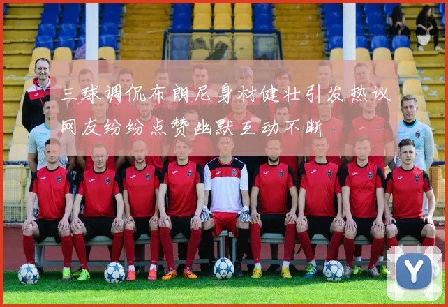 三球调侃布朗尼身材健壮引发热议网友纷纷点赞幽默互动不断