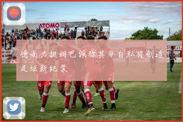 德尚力挺姆巴佩称其非自私将创造足坛新纪录