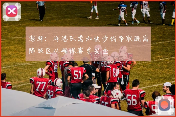 澎湃：海港队需加快步伐争取脱离降级区以确保赛季安全