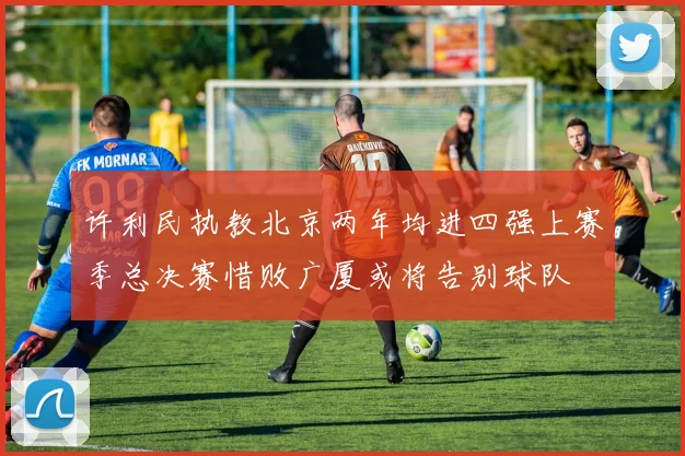 许利民执教北京两年均进四强上赛季总决赛惜败广厦或将告别球队