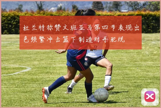 杜兰特称赞文班亚马第四节表现出色频繁冲击篮下制造对手犯规