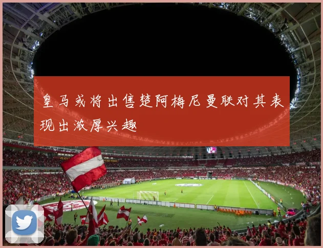 皇马或将出售楚阿梅尼曼联对其表现出浓厚兴趣