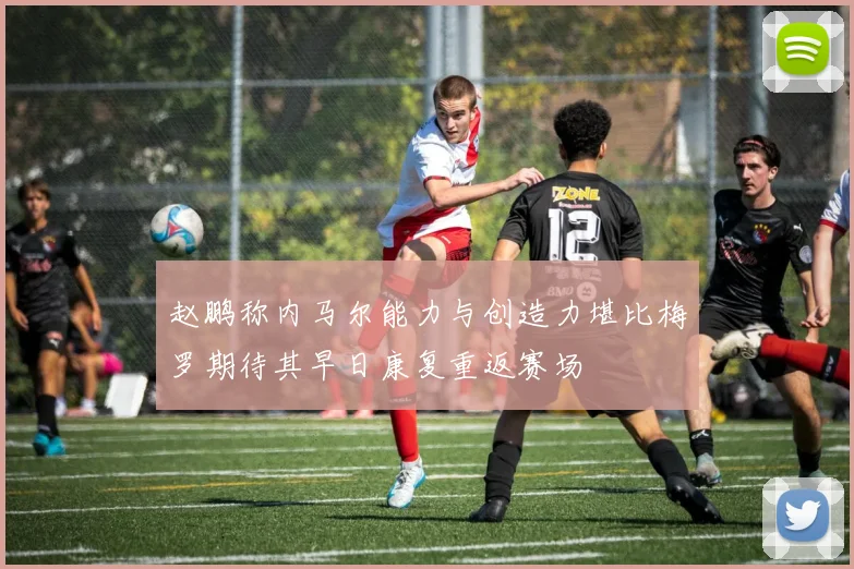 赵鹏称内马尔能力与创造力堪比梅罗期待其早日康复重返赛场