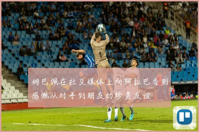 姆巴佩在社交媒体上向阿拉巴告别感慨从对手到朋友的珍贵友谊