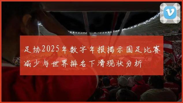 足协2025年数字年报揭示国足比赛减少与世界排名下滑现状分析
