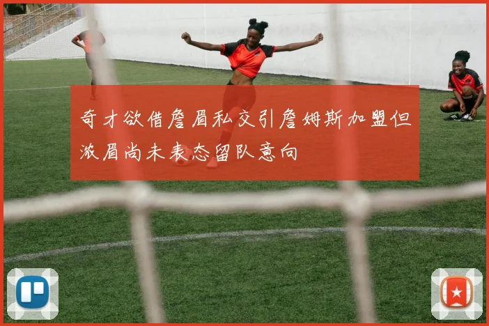 奇才欲借詹眉私交引詹姆斯加盟但浓眉尚未表态留队意向