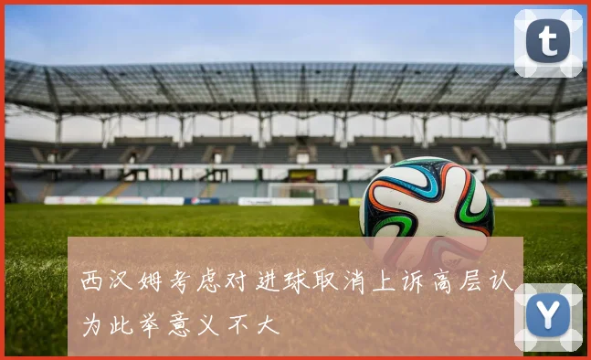 西汉姆考虑对进球取消上诉高层认为此举意义不大