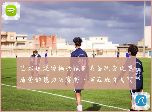 巴尔达诺称梅西依旧具备改变比赛局势的能力决赛将上演西班牙与阿根廷的对决
