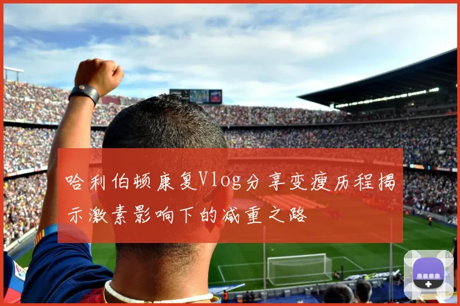 哈利伯顿康复Vlog分享变瘦历程揭示激素影响下的减重之路